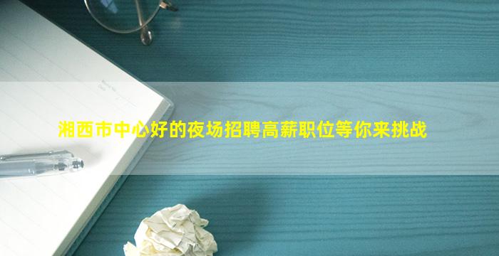 湘西市中心好的夜场招聘高薪职位等你来挑战